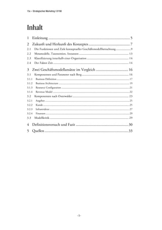 15s – Strategisches Marketing | 07/08




Inhalt
1 Einleitung ......................................................................................... 5
2 Zukunft und Herkunft des Konzeptes ............................................. 7
2.1     Die Funktionen und Ziele konzeptueller Geschäftsmodellbetrachtung.....................9
2.2     Metamodelle, Taxonomien, Instanzen ..................................................................... 13
2.3     Klassifizierung innerhalb einer Organisation .......................................................... 14
2.4     Der Faktor Zeit ......................................................................................................... 14

3 Zwei Geschäftsmodellansätze im Vergleich ................................... 16
3.1     Komponenten und Parameter nach Berg ................................................................. 16
3.1.1    Business Definition ............................................................................................................... 17
3.1.2    Business Architecture ............................................................................................................ 19
3.1.3    Resource Configuration ........................................................................................................ 21
3.1.4    Revenue Model .....................................................................................................................22
3.2     Komponenten nach Osterwalder .............................................................................. 23
3.2.1    Angebot ................................................................................................................................. 25
3.2.2    Kunde .................................................................................................................................... 25
3.2.3    Infrastruktur ..........................................................................................................................27
3.2.4    Finanzen ................................................................................................................................29
3.3     Modellkritik .............................................................................................................. 29

4 Definitionsversuch und Fazit ......................................................... 30
5 Quellen ........................................................................................... 33




                                                                     -3-
 