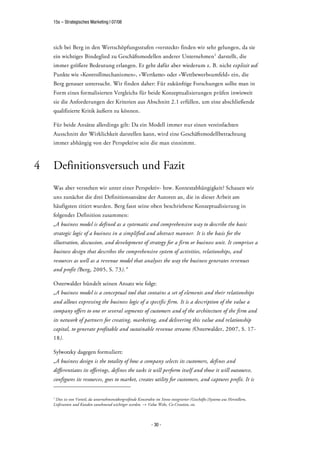 15s – Strategisches Marketing | 07/08




    sich bei Berg in den Wertschöpfungsstufen »versteckt« finden wir sehr gelungen, da sie
    ein wichtiges Bindeglied zu Geschäftsmodellen anderer Unternehmen1 darstellt, die
    immer größere Bedeutung erlangen. Er geht dafür aber wiederum z. B. nicht explizit auf
    Punkte wie »Kontrollmechanismen«, »Wertkette« oder »Wettbewerbsumfeld« ein, die
    Berg genauer untersucht. Wir finden daher: Für zukünftige Forschungen sollte man in
    Form eines formalisierten Vergleichs für beide Konzeptualisierungen prüfen inwieweit
    sie die Anforderungen der Kriterien aus Abschnitt 2.1 erfüllen, um eine abschließende
    qualifizierte Kritik äußern zu können.

    Für beide Ansätze allerdings gilt: Da ein Modell immer nur einen vereinfachten
    Ausschnitt der Wirklichkeit darstellen kann, wird eine Geschäftsmodellbetrachtung
    immer abhängig von der Perspektive sein die man einnimmt.



4   Definitionsversuch und Fazit
    Was aber verstehen wir unter einer Perspektiv- bzw. Kontextabhängigkeit? Schauen wir
    uns zunächst die drei Definitionsansätze der Autoren an, die in dieser Arbeit am
    häufigsten zitiert wurden. Berg fasst seine oben beschriebene Konzeptualisierung in
    folgender Definition zusammen:
    „A business model is defined as a systematic and comprehensive way to describe the basic
    strategic logic of a business in a simplified and abstract manner. It is the basis for the
    illustration, discussion, and development of strategy for a firm or business unit. It comprises a
    business design that describes the comprehensive system of activities, relationships, and
    resources as well as a revenue model that analyses the way the business generates revenues
    and profit (Berg, 2005, S. 73).“

    Osterwalder bündelt seinen Ansatz wie folgt:
    „A business model is a conceptual tool that contains a set of elements and their relationships
    and allows expressing the business logic of a specific firm. It is a description of the value a
    company offers to one or several segments of customers and of the architecture of the firm and
    its network of partners for creating, marketing, and delivering this value and relationship
    capital, to generate profitable and sustainable revenue streams (Osterwalder, 2007, S. 17-
    18).

    Sylwotzky dagegen formuliert:
    „A business design is the totality of how a company selects its customers, defines and
    differentiates its offerings, defines the tasks it will perform itself and those it will outsource,
    configures its resources, goes to market, creates utility for customers, and captures profit. It is


    1
     Dies ist von Vorteil, da unternehmensübergreifende Konstrukte im Sinne integrierter (Geschäfts-)Systeme aus Herstellern,
    Lieferanten und Kunden zunehmend wichtiger werden. Value Webs, Co-Creation, etc.



                                                                 - 30 -
 