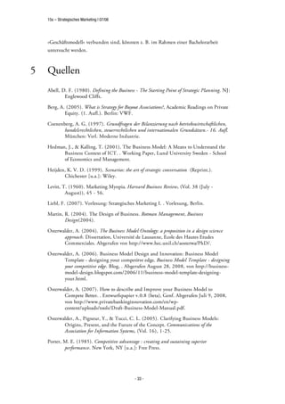 15s – Strategisches Marketing | 07/08




    »Geschäftsmodell« verbunden sind, könnten z. B. im Rahmen einer Bachelorarbeit
    untersucht werden.



5   Quellen
    Abell, D. F. (1980). Defining the Business - The Starting Point of Strategic Planning. NJ:
            Englewood Cliffs.

    Berg, A. (2005). What is Strategy for Buyout Associations?, Academic Readings on Private
            Equity. (1. Aufl.). Berlin: VWF.

    Coenenberg, A. G. (1997). Grundfragen der Bilanzierung nach betriebswirtschaftlichen,
           handelsrechtlichen, steuerrechtlichen und internationalen Grundsätzen.- 16. Aufl.
           München: Verl. Moderne Industrie.

    Hedman, J., & Kalling, T. (2001). The Business Model: A Means to Understand the
          Business Context of ICT. . Working Paper, Lund University Sweden - School
          of Economics and Management.

    Heijden, K. V. D. (1999). Scenarios: the art of strategic conversation (Reprint.).
           Chichester [u.a.]: Wiley.

    Levitt, T. (1960). Marketing Myopia. Harvard Business Review, (Vol. 38 (July -
             August)), 45 - 56.

    Liebl, F. (2007). Vorlesung: Strategisches Marketing I. . Vorlesung, Berlin.

    Martin, R. (2004). The Design of Business. Rotman Management, Business
            Design(2004).

    Osterwalder, A. (2004). The Business Model Ontology: a proposition in a design science
           approach. Dissertation, Université de Lausanne, Ecole des Hautes Etudes
           Commerciales. Abgerufen von http://www.hec.unil.ch/aosterwa/PhD/.

    Osterwalder, A. (2006). Business Model Design and Innovation: Business Model
           Template - designing your competitve edge. Business Model Template - designing
           your competitive edge. Blog, . Abgerufen August 28, 2008, von http://business-
           model-design.blogspot.com/2006/11/business-model-template-designing-
           your.html.

    Osterwalder, A. (2007). How to describe and Improve your Business Model to
           Compete Better. . Entwurfspapier v.0.8 (beta), Genf. Abgerufen Juli 9, 2008,
           von http://www.privatebankinginnovation.com/en/wp-
           content/uploads/tools/Draft-Business-Model-Manual.pdf.

    Osterwalder, A., Pigneur, Y., & Tucci, C. L. (2005). Clarifying Business Models:
           Origins, Present, and the Future of the Concept. Communications of the
           Association for Information Systems, (Vol. 16), 1-25.

    Porter, M. E. (1985). Competitive advantage : creating and sustaining superior
            performance. New York, NY [u.a.]: Free Press.




                                               - 33 -
 