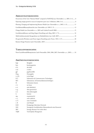 15s – Strategisches Marketing | 07/08




Abbildungsverzeichnis
Occurrences of the Term "Business Model" compared to NASDAQ (aus: Osterwalder u. a., 2005, S. 4)....... 8

Operating margin growth in excess of competitive peers (aus: Unbekannt, 2006, S. 6) .................................... 8

Planning, Changing and Implementing Business Models (aus: Osterwalder u. a., 2005, S. 15) ..................... 11

Geschäftsmodellkonzepthierarchie (aus: Osterwalder et al. 2005: S. 5) ........................................................... 13

Change Models (aus Osterwalder u. a., 2005 nach Lindner/Cantrell 2000).................................................... 15

Geschäftsmodellansatz nach Berg (Eigene Darstellung nach: Berg, 2005, S. 75)............................................. 16

Abells dreidimensionaler Bezugsrahmen zur Marktdefinition (aus: Liebl, 2007)............................................. 18

Die generische Wertkette nach Porter (eigene Darstellung nach: Porter, 1985, S. 37).................................... 20

Business Design-Notation (nach: Osterwalder, 2007) ...................................................................................... 23




Tabellenverzeichnis
Neun Geschäftsmodellkomponenten (nach Osterwalder, 2004, 2006, 2007; Osterwalder u. a., 2005)......... 24




Abkürzungsverzeichnis
bzgl.                    Bezüglich
bzw.                     beziehungsweise
d. h.                    das heißt
et al.                   et altera
ggf.                     gegebenenfalls
Hrsg.                    Herausgeber
i. d. R.                 in der Regel
ICT                      Information & Communication Technologies
IKT                      Informations- & Kommunikationstechnologien
IS                       Information System
i. S.                    im Sinne
o. ä.                    oder ähnliche(s)
o. g.                    oben genannte(n)
o. J.                    ohne Jahresangabe
S.                       Seite(n)
sog.                     so genannte(n)
u. a.                    unter anderem
u. U.                    unter Umständen
z. B.                    zum Beispiel
EAN                      Einzigartiges Aktivitäten Netzwerk
SGE                      Strategische Geschäftseinheit (Businessbereich eines Konzerns)
SBU                      Strategic Business Unit (siehe oben)
TQM                      Total Quality Management




                                                                   -4-
 