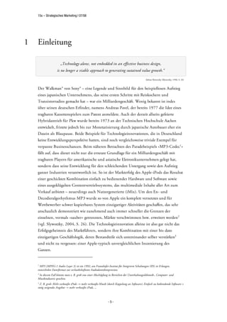 15s – Strategisches Marketing | 07/08




1   Einleitung

                       „Technology alone, not embedded in an effective business design,
                    is no longer a viable approach to generating sustained value growth.“

                                                                                               Adrian Slywotzky (Slywotzky, 1996, S. 24)



    Der Walkman® von Sony® – eine Legende und Sinnbild für den beispiellosen Aufstieg
    eines japanischen Unternehmens, das seine ersten Schritte mit Reiskochern und
    Transistorradios gemacht hat – war ein Milliardengeschäft. Wenig bekannt ist indes
    über seinen deutschen Erfinder, namens Andreas Pavel, der bereits 1977 die Idee eines
    tragbaren Kassettenspielers zum Patent anmeldete. Auch der derzeit allseits gefeierte
    Hybridantrieb für Pkw wurde bereits 1973 an der Technischen Hochschule Aachen
    entwickelt, fristete jedoch bis zur Monetarisierung durch japanische Autobauer eher ein
    Dasein als Blaupause. Beide Beispiele für Technologieinnovationen, die in Deutschland
    keine Entwicklungsperspektive hatten, sind noch vergleichsweise triviale Exempel für
    verpasste Businesschancen. Beim näheren Betrachten des Paradebeispiels »MP3-Codec1 «
    fällt auf, dass dieser nicht nur die erneute Grundlage für ein Milliardengeschäft mit
    tragbaren Playern für amerikanische und asiatische Eletronikunternehmen gelegt hat,
    sondern dass seine Entwicklung für den schleichenden Untergang sowie den Aufstieg
    ganzer Industrien verantwortlich ist. So ist der Markterfolg des Apple-iPods das Resultat
    einer geschickten Kombination einfach zu bedienender Hardware und Software sowie
    eines ausgeklügelten Contentvertriebssystems, das multimediale Inhalte aller Art zum
    Verkauf anbietet – neuerdings auch Nutzergenerierte (iMix). Um den En- und
    Decodieralgorhythmus MP3 wurde so von Apple ein komplett vernetztes und für
    Wettbewerber schwer kopierbares System einzigartiger Aktivitäten geschaffen, das sehr
    anschaulich demonstriert wie zunehmend auch immer schneller die Grenzen der
    einzelnen, vormals »sauber« getrennten, Märkte verschwimmen bzw. erweitert werden2
    (vgl. Slywotzky, 2004, S. 26). Die Technologieinnovation alleine ist also gar nicht das
    Erfolgsgeheimnis des Marktführers, sondern ihre Kombination mit einer bis dato
    einzigartigen Geschäftslogik, deren Bestandteile sich untereinander selber verstärken3
    und nicht zu vergessen: einer Apple-typisch unvergleichlichen Inszenierung des
    Ganzen.


    1
     MP3 (MPEG-1 Audio Layer 3) ist ein 1992, am Fraunhofer-Institut für Integrierte Schaltungen (IIS) in Erlangen,
    entwickeltes Dateiformat zur verlustbehafteten Audiodatenkompression.
    2
     In diesem Fall könnte man z. B. grob von einer Abschöpfung in Bereichen der Unterhaltungselektonik-, Computer- und
    Musikindustrie sprechen.
    3
      Z. B. grob: Mehr verkaufte iPods mehr verkaufte Musik (durch Koppelung an Software), Einfach zu bediendende Software +
    stetig steigendes Angebot mehr verkaufte iPods, ...



                                                               -5-
 