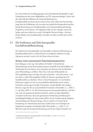 15s – Strategisches Marketing | 07/08




      Uns soll zunächst die Feststellung genügen, dass die Popularität des Begriffes in enger
      Verknüpfung mit den neuen Möglichkeiten von ITC zusammenzuhängen1 scheint und
      dass obenstehende Indikatoren die wachsende Bedeutung von
      Geschäftsmodellinnovationen bereits erahnen lassen. Dies erklärt auch das durchweg
      junge Alter der Publikationen, die versuchen eine einheitliche Konzeptualisierung bzw.
      formale Beschreibung von Geschäftsmodellen unter Zusammenführung bisheriger
      Perspektiven zu formulieren2 . Im Folgenden wollen wir kurz aufzeigen, warum das
      Streben nach einer solchen Sinn macht. Die Begriffe »Business Design«, »Business
      Design Model« und »Geschäftsmodell« verwenden wir dabei innerhalb dieser Arbeit
      synonym.


2.1   Die Funktionen und Ziele konzeptueller
      Geschäftsmodellbetrachtung

      Der Aufwand einer konzeptionellen (und bestenfalls visualisierten) Betrachtung von
      Geschäftsmodellen lohnt in vielerlei Hinsicht. Im Folgenden möchten wir einige
      Argumente sammeln, warum er für die Praxis relevant sein kann.

      Aufbau eines gemeinsamen Verständnishorizontes
      Unter Managern ist der sog. Fahrstuhltest sehr beliebt. Er beschreibt die
      Herausforderung seinem Kommunikationspartner innerhalb einer Fahrstuhlfahrt von
      30 Sekunden bis einer Minute, kurz und präzise sein Business inkl. der Merkmale
      seiner Alleinstellung zu schildern. Diese Tests sind auch oft Bestandteile von
      Führungskräftetrainings und zeigen dort sehr anschaulich – teils auch amüsant – auf,
      wie schwer es selbst Führungskräften oft fällt, ihr Business, geschweige denn ihr
      Geschäftsmodell, zu artikulieren. Denn vor dem Hintergrund z. B. verschiedener
      Professionen ergeben sich oft ein unterschiedlicher Blickwinkel und ein anderes
      Verständnis auf das eigene Geschäft. Verschiedene »mentale Modelle« der einzelnen
      Personen sorgen hier für ein unterschiedliches Verständnis (Osterwalder u. a., 2005, S.
      11, vgl. Berg, 2005, S. 74). Die Formulierung eines konzeptuellen Rahmens soll daher
      zum einen eine gemeinsame Sprache formulieren, welche von allen Stakeholdern
      verstanden werden kann, die an der gemeinsamen Formulierung und Erfassung der
      Geschäftslogik beteiligt sind. Zum anderen hilft er bei der Visualisierung der komplexen
      Zusammenhänge eines Business Designs. Dies ist insofern von Vorteil, da die
      Verarbeitung von Informationen durch das visuelle System unser Vermögen mit
      Komplexität umzugehen entscheidend erhöht (Osterwalder u. a., 2005, S. 12).
      Weiterhin sorgt eine konzeptuelle Betrachtung auch für das nötige Verständnis von,


      1
          Ausgiebigere Betrachtungen der Hintergründe finden sich bei Osterwalder u. a., 2005, S. 1-2, 11-15, 23
      2
          vgl. Osterwalder, 2004, Berg, 2005



                                                                     -9-
 