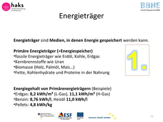 Energieträger
Energieträger sind Medien, in denen Energie gespeichert werden kann.
Primäre Energieträger (=Energiespeicher)
•fossile Energieträger wie Erdöl, Kohle, Erdgas
•Kernbrennstoffe wie Uran
•Biomasse (Holz, Palmöl, Mais…)
•Fette, Kohlenhydrate und Proteine in der Nahrung
Energiegehalt von Primärenergieträgern (Beispiele)
•Erdgas: 8,2 kWh/m³ (L-Gas), 11,1 kWh/m³ (H-Gas)
•Benzin: 8,76 kWh/l, Heizöl 11,0 kWh/l
•Pellets: 4,8 kWh/kg
10
 