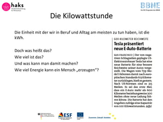 Die Kilowattstunde
Die Einheit mit der wir in Beruf und Alltag am meisten zu tun haben, ist die
kWh.
Doch was heißt das?
Wie viel ist das?
Und was kann man damit machen?
Wie viel Energie kann ein Mensch „erzeugen“?
 