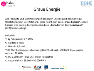 Graue Energie
Alle Produkte und Dienstleistungen benötigen Energie (und Rohstoffe) zur
Herstellung, bzw. Bereitstellung. Diese nennt man auch „graue Energie“. Graue
Energie wird auch in Energiebilanzen beim „kumulierten Energieaufwand“
(KEA) berücksichtigt.
Beispiele:
•1 kg Schokolade: 2,5 kWh
•1 Aludose 5 kWh
•1 l Benzin 1,6 kWh
•500 Blatt Kopierpapier chlorfrei gebleicht: 41 kWh; 500 Blatt Kopierpapier
recyclet: 28 kWh
•1 PC: 3.000 kWh (plus 1,5 Tonnen Rohstoffe)
•1 Automobil: ca. 25.000 – 50.000 kWh
 