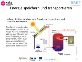 Energie speichern und transportieren
In Form der Energieträger kann Energie auch gespeichert und
transportiert werden.
18
Das Speichermedium bei
Wärmespeichern ist in der
Regel Wasser. Anfallende
Wärme, zum Beispiel von
einer Solaranlage, wird
gespeichert, damit auch
dann warmes Wasser
vorhanden ist, wenn die
Sonne mal nicht scheint.
 