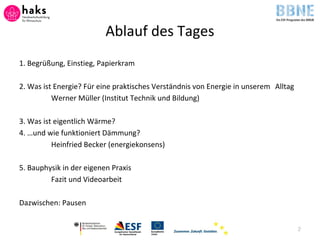 Ablauf des Tages
1. Begrüßung, Einstieg, Papierkram
2. Was ist Energie? Für eine praktisches Verständnis von Energie in unserem Alltag
Werner Müller (Institut Technik und Bildung)
3. Was ist eigentlich Wärme?
4. …und wie funktioniert Dämmung?
Heinfried Becker (energiekonsens)
5. Bauphysik in der eigenen Praxis
Fazit und Videoarbeit
Dazwischen: Pausen
2
 