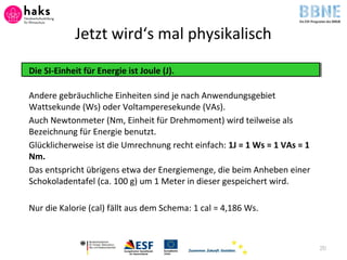 Jetzt wird‘s mal physikalisch
Die SI-Einheit für Energie ist Joule (J).
Andere gebräuchliche Einheiten sind je nach Anwendungsgebiet
Wattsekunde (Ws) oder Voltamperesekunde (VAs).
Auch Newtonmeter (Nm, Einheit für Drehmoment) wird teilweise als
Bezeichnung für Energie benutzt.
Glücklicherweise ist die Umrechnung recht einfach: 1J = 1 Ws = 1 VAs = 1
Nm.
Das entspricht übrigens etwa der Energiemenge, die beim Anheben einer
Schokoladentafel (ca. 100 g) um 1 Meter in dieser gespeichert wird.
Nur die Kalorie (cal) fällt aus dem Schema: 1 cal = 4,186 Ws.
20
 