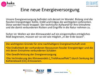 Eine neue Energieversorgung
Unsere Energieversorgung befindet sich derzeit im Wandel. Bislang sind die
fossilen Energieträger Kohle, Erdöl und Erdgas die wichtigsten Lieferanten.
Diese werden heute knapper. Der technische Aufwand für ihre Entnahme
und die damit verbundenen Risiken und Eingriffe in die Natur nehmen zu.
Sicher ist: Wollen wir den Klimawandel auf ein einigermaßen erträgliches
Maß begrenzen, müssen wir so viel wie möglich „in der Erde lassen“.
Die wichtigsten Gründe für eine nachhaltigere Energiewirtschaft sind:
•Die Endlichkeit der vorhandenen Ressourcen fossiler Energieträger und die
mit deren Entnahme verbundenen Schäden
•Die Gewährleistung der Energieversorgung
•Die Verhinderung des Klimawandels („Treibhauseffekt“) durch Senkung der
Kohlendioxid (CO2)-Emissionen.
 