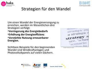 Strategien für den Wandel
Um einen Wandel der Energieversorgung zu
erreichen, werden im Wesentlichen drei
Strategien verfolgt:
•Verringerung des Energiebedarfs
•Erhöhung der Energieeffizienz
•Verstärkte Nutzung erneuerbarer
Energien.
Sichtbare Beispiele für den beginnenden
Wandel sind Windkraftanlagen und
Photovoltaikpanels auf vielen Dächern.
Quelle: Powerpoint ClipArt
 