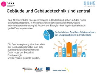 Gebäude und Gebäudetechnik sind zentral
Fast 40 Prozent des Energieverbrauchs in Deutschland gehen auf das Konto
des Gebäudesektors. In Privathaushalten benötigen allein Heizung und
Warmwasseraufbereitung 85 Prozent der Energie – hier liegen deshalb auch
große Einsparpotenziale.
Die Bundesregierung strebt an, dass
der Gebäudebestand bis zum Jahr
2050 nahezu klimaneutral wird.
Dafür muss der Bedarf an
Primärenergie
um 80 Prozent gesenkt werden.
 