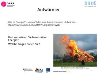 Aufwärmen
Und was wissen Sie bereits über
Energie?
Welche Fragen haben Sie?
4
Bild: Janne Karaste - Eigenes Werk, CC BY-SA 2.0,
https://commons.wikimedia.org/w/index.php?curid=169278
„Was ist Energie?“ - kleines Video zum Ankommen und Aufwärmen.
(https://www.youtube.com/watch?v=2qFLhKayuyQ)
 
