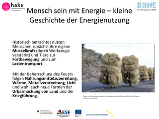 Mensch sein mit Energie – kleine
Geschichte der Energienutzung
Historisch betrachtet nutzen
Menschen zunächst ihre eigene
Muskelkraft (durch Werkzeuge
verstärkt) und Tiere zur
Fortbewegung und zum
Lastentransport.
Mit der Beherrschung des Feuers
folgen Nahrungsmittelzubereitung,
Wärme, Metallverarbeitung, Licht
und wohl auch neue Formen der
Urbarmachung von Land und der
Kriegführung. Quelle: http://www.equitrekking.com/images/uploads/donkeys%20carry%20heavy
%20load_brooke.jpg
 