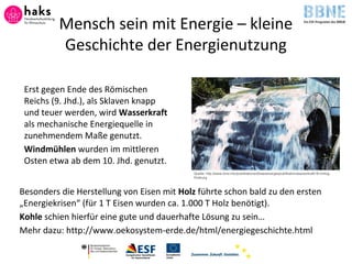 Erst gegen Ende des Römischen
Reichs (9. Jhd.), als Sklaven knapp
und teuer werden, wird Wasserkraft
als mechanische Energiequelle in
zunehmendem Maße genutzt.
Windmühlen wurden im mittleren
Osten etwa ab dem 10. Jhd. genutzt.
Besonders die Herstellung von Eisen mit Holz führte schon bald zu den ersten
„Energiekrisen“ (für 1 T Eisen wurden ca. 1.000 T Holz benötigt).
Kohle schien hierfür eine gute und dauerhafte Lösung zu sein…
Mehr dazu: http://www.oekosystem-erde.de/html/energiegeschichte.html
Quelle: http://www.bine.info/publikationen/basisenergie/publikation/wasserkraft/ © triolog,
Freiburg
Mensch sein mit Energie – kleine
Geschichte der Energienutzung
 