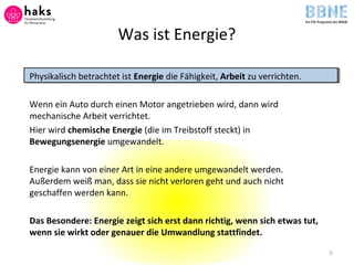 Was ist Energie?
Physikalisch betrachtet ist Energie die Fähigkeit, Arbeit zu verrichten.
Wenn ein Auto durch einen Motor angetrieben wird, dann wird
mechanische Arbeit verrichtet.
Hier wird chemische Energie (die im Treibstoff steckt) in
Bewegungsenergie umgewandelt.
Energie kann von einer Art in eine andere umgewandelt werden.
Außerdem weiß man, dass sie nicht verloren geht und auch nicht
geschaffen werden kann.
Das Besondere: Energie zeigt sich erst dann richtig, wenn sich etwas tut,
wenn sie wirkt oder genauer die Umwandlung stattfindet.
8
 