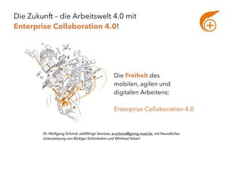 Die Zukunft – die Arbeitswelt 4.0 mit  
Enterprise Collaboration 4.0!
Die Freiheit des  
mobilen, agilen und  
digitalen Arbeitens:
Enterprise Collaboration 4.0 
Dr. Wolfgang Schmid, addWings Services, w.schmid@going-mad.de, mit freundlicher
Unterstützung von Rüdiger Schönbohm und Winfried Felser!
 