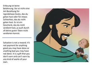 Salvation is not a reward. It’s
not payment for anything
good you may have done or
anything bad you may have
not done. It is a gift that you
don’t earn and can’t earn by
any kind of works of your
own.
Erlösung ist keine
Belohnung. Sie ist nicht eine
Art Bezahlung für
irgendetwas Gutes, das du
getan hast oder für etwas
Schlechtes, das du nicht
getan hast. Es ist ein
Geschenk, das du nicht
verdient hast, ja auch durch
all deine guten Taten nicht
verdienen kannst.
 