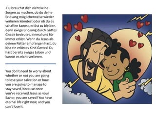 You don’t need to worry about
whether or not you are going
to lose your salvation or how
you are going to manage to
stay saved, because once
you’ve received Jesus as your
Savior, you are saved! You have
eternal life right now, and you
can’t lose it.
Du brauchst dich nicht keine
Sorgen zu machen, ob du deine
Erlösung möglicherweise wieder
verlieren könntest oder ob du es
schaffen kannst, erlöst zu bleiben,
denn ewige Erlösung durch Gottes
Gnade bedeutet, einmal und für
immer erlöst. Wenn du Jesus als
deinen Retter empfangen hast, du
bist ein erlöstes Kind Gottes! Du
hast bereits ewiges Leben und
kannst es nicht verlieren.
 