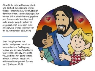 Even though you’re not
perfect and you’re bound to
make mistakes, God is going
to save you anyway. Salvation is
forever. He’s already given it to
you, and He’s not going to take
it back. It’s yours! Jesus says, “I
will never leave you nor forsake
you.” (Hebrews 13:5)
Obwohl du nicht vollkommen bist,
und deshalb zwangsläufig immer
wieder Fehler machst, wird Gott dich
dennoch retten. Seine Erlösung ist für
immer. Er hat sie dir bereits gegeben
und Er nimmt dir Sein Geschenk
nicht wieder weg. Es gehört dir!
Jesus sagt, »Ich lasse dich nicht
im Stich, nie wende ich mich von
dir ab.« (Hebraeer 13:5, HFA)
 