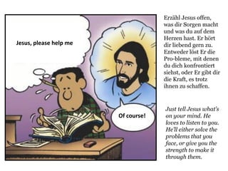 Just tell Jesus what’s
on your mind. He
loves to listen to you.
He’ll either solve the
problems that you
face, or give you the
strength to make it
through them.
Jesus, please help me
Of course!
Erzähl Jesus offen,
was dir Sorgen macht
und was du auf dem
Herzen hast. Er hört
dir liebend gern zu.
Entweder löst Er die
Pro-bleme, mit denen
du dich konfrontiert
siehst, oder Er gibt dir
die Kraft, es trotz
ihnen zu schaffen.
 