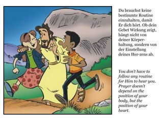 You don’t have to
follow any routine
for Him to hear you.
Prayer doesn’t
depend on the
position of your
body, but the
position of your
heart.
Du brauchst keine
bestimmte Routine
einzuhalten, damit
Er dich hört. Ob dein
Gebet Wirkung zeigt,
hängt nicht von
deiner Körper-
haltung, sondern von
der Einstellung
deines Her-zens ab.
 