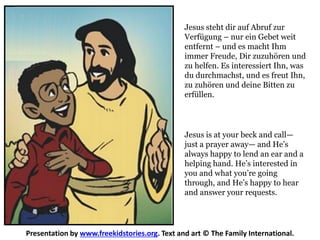 Jesus is at your beck and call—
just a prayer away— and He’s
always happy to lend an ear and a
helping hand. He’s interested in
you and what you’re going
through, and He’s happy to hear
and answer your requests.
Presentation by www.freekidstories.org. Text and art © The Family International.
Jesus steht dir auf Abruf zur
Verfügung – nur ein Gebet weit
entfernt – und es macht Ihm
immer Freude, Dir zuzuhören und
zu helfen. Es interessiert Ihn, was
du durchmachst, und es freut Ihn,
zu zuhören und deine Bitten zu
erfüllen.
 