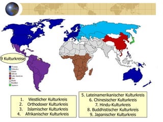 9 Kulturkreise




                                        5. Lateinamerikanischer Kulturkreis
           1. Westlicher Kulturkreis         6. Chinesischer Kulturkreis
          2. Orthodoxer Kulturkreis              7. Hindu-Kulturkreis
          3. Islamischer Kulturkreis        8. Buddhistischer Kulturkreis
         4. Afrikanischer Kulturkreis        9. Japanischer Kulturkreis
 
