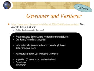 Gewinner und Verlierer
http://www.youtube.com/watch?v=iriL2MimVaA&feature=related Die
globale Jeans, 2,20 min
   Welche Stationen macht die Jeans?


 • Fragmentierte Entwicklung = fragmentierte Räume
 • Der Kampf um die Standorte

 • Internationale Konzerne bestimmen die globalen
   Arbeitsbedingungen

 • Ausbeutung durch „all-inclusive-Verträge“

 • Migration (Frauen in Schwellenländern)
 • Caredrain
 • Braindrain
 