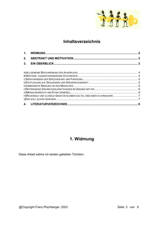 @Copyright Franz Plochberger, 2023 Seite 2 von 8
Inhaltsverzeichnis
1. WIDMUNG .............................................................................................................. 2
2. ABSTRAKT UND MOTIVATION............................................................................. 3
3. EIN ÜBERBLICK .................................................................................................... 3
A)ALLGEMEINE BESCHREIBUNG DES AUSDRUCKS ................................................................................. 4
B)WEITERE, CHARAKTERISIERENDE STICHWORTE ................................................................................. 4
C)HERVORHEBEN DER SPEICHERUNG UND FIXIERUNG........................................................................... 5
D)FESTLEGUNG AUF SEQUENZEN UND WIEDERHOLBARKEIT .................................................................. 5
E)UNBEDINGTE BINDUNG AN DEN MENSCHEN ....................................................................................... 6
F)NOTWENDIGE GRUNDVORAUSSETZUNGEN IM UMGANG MIT IHR........................................................... 6
G)MENSCHENRECHT UND ETHIK GENERELL........................................................................................... 6
H)REGIONALE UND GLOBALE GESETZE BLEIBEN GÜLTIG, SIND ABER ZU ERNEUERN ................................. 7
I)DAS SOLL SCHON GENÜGEN............................................................................................................... 7
4. LITERATURVERZEICHNIS.................................................................................... 8
1. Widmung
Diese Arbeit widme ich beiden geliebten Töchtern.
 