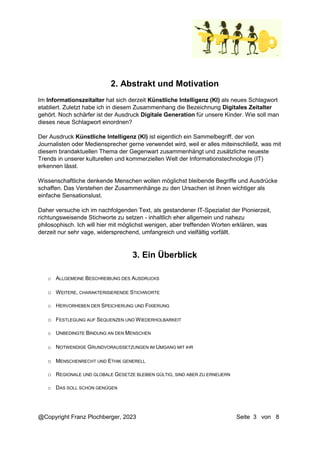 @Copyright Franz Plochberger, 2023 Seite 3 von 8
2. Abstrakt und Motivation
Im Informationszeitalter hat sich derzeit Künstliche Intelligenz (KI) als neues Schlagwort
etabliert. Zuletzt habe ich in diesem Zusammenhang die Bezeichnung Digitales Zeitalter
gehört. Noch schärfer ist der Ausdruck Digitale Generation für unsere Kinder. Wie soll man
dieses neue Schlagwort einordnen?
Der Ausdruck Künstliche Intelligenz (KI) ist eigentlich ein Sammelbegriff, der von
Journalisten oder Mediensprecher gerne verwendet wird, weil er alles miteinschließt, was mit
diesem brandaktuellen Thema der Gegenwart zusammenhängt und zusätzliche neueste
Trends in unserer kulturellen und kommerziellen Welt der Informationstechnologie (IT)
erkennen lässt.
Wissenschaftliche denkende Menschen wollen möglichst bleibende Begriffe und Ausdrücke
schaffen. Das Verstehen der Zusammenhänge zu den Ursachen ist ihnen wichtiger als
einfache Sensationslust.
Daher versuche ich im nachfolgenden Text, als gestandener IT-Spezialist der Pionierzeit,
richtungsweisende Stichworte zu setzen - inhaltlich eher allgemein und nahezu
philosophisch. Ich will hier mit möglichst wenigen, aber treffenden Worten erklären, was
derzeit nur sehr vage, widersprechend, umfangreich und vielfältig vorfällt.
3. Ein Überblick
o ALLGEMEINE BESCHREIBUNG DES AUSDRUCKS
o WEITERE, CHARAKTERISIERENDE STICHWORTE
o HERVORHEBEN DER SPEICHERUNG UND FIXIERUNG
o FESTLEGUNG AUF SEQUENZEN UND WIEDERHOLBARKEIT
o UNBEDINGTE BINDUNG AN DEN MENSCHEN
o NOTWENDIGE GRUNDVORAUSSETZUNGEN IM UMGANG MIT IHR
o MENSCHENRECHT UND ETHIK GENERELL
o REGIONALE UND GLOBALE GESETZE BLEIBEN GÜLTIG, SIND ABER ZU ERNEUERN
o DAS SOLL SCHON GENÜGEN
 