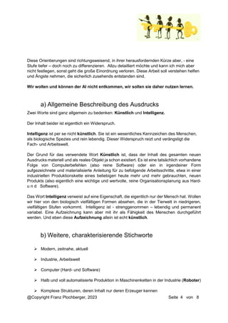 @Copyright Franz Plochberger, 2023 Seite 4 von 8
Diese Orientierungen sind richtungsweisend, in ihrer herausfordernden Kürze aber, - eine
Stufe tiefer – doch noch zu differenzieren. Allzu detailliert möchte und kann ich mich aber
nicht festlegen, sonst geht die große Einordnung verloren. Diese Arbeit soll verstehen helfen
und Ängste nehmen, die sicherlich zusehends entstanden sind.
Wir wollen und können der AI nicht entkommen, wir sollen sie daher nutzen lernen.
Zwei Worte sind ganz allgemein zu bedenken: Künstlich und Intelligenz.
Der Inhalt beider ist eigentlich ein Widerspruch.
Intelligenz ist per se nicht künstlich. Sie ist ein wesentliches Kennzeichen des Menschen,
als biologische Spezies und rein lebendig. Dieser Widerspruch reizt und verängstigt die
Fach- und Arbeitswelt.
Der Grund für das verwendete Wort Künstlich ist, dass der Inhalt des gesamten neuen
Ausdrucks materiell und als reales Objekt ja schon existiert. Es ist eine tatsächlich vorhandene
Folge von Computerbefehlen (also reine Software) oder ein in irgendeiner Form
aufgezeichnete und materialisierte Anleitung für zu befolgende Arbeitsschritte, etwa in einer
industriellen Produktionskette eines beliebigen heute mehr und mehr gebrauchten, neuen
Produkts (also eigentlich eine wichtige und wertvolle, reine Organisationsplanung aus Hard-
u n d Software).
Das Wort Intelligenz verweist auf eine Eigenschaft, die eigentlich nur der Mensch hat. Wollen
wir hier von den biologisch vielfältigen Formen absehen, die in der Tierwelt in niedrigeren,
vielfältigen Stufen vorkommt. Intelligenz ist - strenggenommen – lebendig und permanent
variabel. Eine Aufzeichnung kann aber mit ihr als Fähigkeit des Menschen durchgeführt
werden. Und eben diese Aufzeichnung allein ist echt künstlich.
 Modern, zeitnahe, aktuell
 Industrie, Arbeitswelt
 Computer (Hard- und Software)
 Halb und voll automatisierte Produktion in Maschinenketten in der Industrie (Roboter)
 Komplexe Strukturen, deren Inhalt nur deren Erzeuger kennen
a) Allgemeine Beschreibung des Ausdrucks
b) Weitere, charakterisierende Stichworte
 
