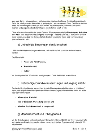 @Copyright Franz Plochberger, 2023 Seite 6 von 8
Man sagt dann – etwas salopp – sie haben eine gewisse Intelligenz (in sich abgespeichert).
Es ist die Intelligenz des Menschen in festgelegter, „sequenzierten“ Form. Der Mensch muss
diese bei notwendigem Gebrauch nicht wieder neu konstruieren, sondern kann diese
fixierten und gespeicherten Befehlsfolgen wiederholen, so oft er will.
Diese Wiederholbarkeit ist der große Gewinn. Eine gewisse geistige Bindung des Aufrufers
eine AI ist aber trotzdem eine zwingend notwenige Tatsache: Der die AI aufrufende Mensch
muss wissen, was das von ihm gestartete System bewirkt. Er muss also vom Entwickler
geschult worden sein.
Diese ist in eine sehr wichtige Erkenntnis. Der Mensch kann durch die AI nicht ersetzt
werden.
Der Mensch ist
 Planer und Konstrukteur,
 Anwender und
 Nutzer
der Erzeugnisse der Künstlichen Intelligenz (KI). Ohne Menschen ist KI sinnlos.
Der tatsächlich intelligente Mensch hat sich ein Regelwerk geschaffen, dass er „intelligent“
nennt, weil er jetzt nicht mehr jeden einzelnen Anwendungsschritt verstehen muss. Er muss
aber sehr wohl wissen,
- wie er seine AI startet,
- was er bei deren Anwendung braucht und
- wie viele Produkte er damit erzeugen soll.
Mit der Erfindung des ersten steuerbaren Computers (Konrad ZUSE, ab 1941) haben wir alle
soziologischen Entwicklungsstufen dieser neuen technischen Errungenschaft miterlebt. Wir
haben erlebt
e) Unbedingte Bindung an den Menschen
f) Notwendige Grundvoraussetzungen im Umgang mit ihr
g) Menschenrecht und Ethik generell
 