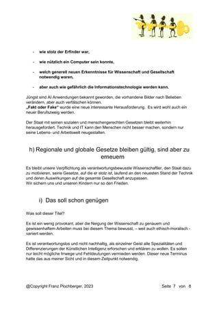 @Copyright Franz Plochberger, 2023 Seite 7 von 8
- wie stolz der Erfinder war,
- wie nützlich ein Computer sein konnte,
- welch generell neuen Erkenntnisse für Wissenschaft und Gesellschaft
notwendig waren,
- aber auch wie gefährlich die Informationstechnologie werden kann.
Jüngst sind AI Anwendungen bekannt geworden, die vorhandene Bilder nach Belieben
verändern, aber auch verfälschen können.
„Fakt oder Fake“ wurde eine neue interessante Herausforderung. Es wird wohl auch ein
neuer Berufszweig werden.
Der Staat mit seinen sozialen und menschengerechten Gesetzen bleibt weiterhin
herausgefordert. Technik und IT kann den Menschen nicht besser machen, sondern nur
seine Lebens- und Arbeitswelt neugestalten.
Es bleibt unsere Verpflichtung als verantwortungsbewusste Wissenschaftler, den Staat dazu
zu motivieren, seine Gesetze, auf die er stolz ist, laufend an den neuesten Stand der Technik
und deren Auswirkungen auf die gesamte Gesellschaft anzupassen.
Wir sichern uns und unseren Kindern nur so den Frieden.
Was soll dieser Titel?
Es ist ein wenig provokant, aber die Neigung der Wissenschaft zu genauem und
gewissenhaftem Arbeiten muss bei diesem Thema bewusst, – weil auch ethisch-moralisch -
variiert werden.
Es ist verantwortungslos und nicht nachhaltig, als einzelner Geist alle Spezialitäten und
Differenzierungen der Künstlichen Intelligenz erforschen und erklären zu wollen. Es sollen
nur leicht mögliche Irrwege und Fehldeutungen vermieden werden. Dieser neue Terminus
hatte das aus meiner Sicht und in diesem Zeitpunkt notwendig.
h) Regionale und globale Gesetze bleiben gültig, sind aber zu
erneuern
i) Das soll schon genügen
 