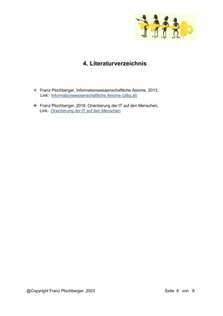 @Copyright Franz Plochberger, 2023 Seite 8 von 8
4. Literaturverzeichnis
 Franz Plochberger, Informationswissenschaftliche Axiome, 2013,
Link: Informationswissenschaftliche Axiome (plbg.at)
 Franz Plochberger, 2016, Orientierung der IT auf den Menschen,
Link: Orientierung der IT auf den Menschen
 