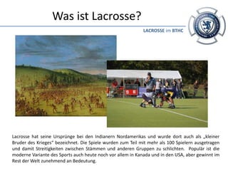 Was ist Lacrosse?
                                                            LACROSSE im BTHC




Lacrosse hat seine Ursprünge bei den Indianern Nordamerikas und wurde dort auch als „kleiner
Bruder des Krieges“ bezeichnet. Die Spiele wurden zum Teil mit mehr als 100 Spielern ausgetragen
und damit Streitigkeiten zwischen Stämmen und anderen Gruppen zu schlichten. Populär ist die
moderne Variante des Sports auch heute noch vor allem in Kanada und in den USA, aber gewinnt im
Rest der Welt zunehmend an Bedeutung.
 