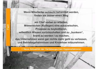 Wenn Mitarbeiter schlecht behandelt werden,
                     finden sie immer einen Weg

                       am Chef vorbei zu arbeiten,
Fazit




               Mitmenschen (Kollegen) eins auszuwischen,
Fazit




                        Prozesse zu boykottieren,
          willentlich Wissen zurückzuhalten und zu „bunkern“,
                      krank zu werden / zu machen,
        das Unternehmen wenn gar nichts mehr geht zu verlassen,
         und Betriebsgeheimnisse und Knowhow mitzunehmen.

            = Neue Aktualität der Hertzbergschen Hygienefaktoren
            = Neue Aktualität der Hertzbergschen Hygienefaktoren
 