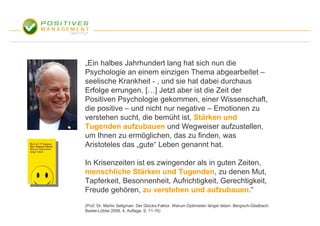 „Ein halbes Jahrhundert lang hat sich nun die
Psychologie an einem einzigen Thema abgearbeitet –
seelische Krankheit - , und sie hat dabei durchaus
Erfolge errungen. […] Jetzt aber ist die Zeit der
Positiven Psychologie gekommen, einer Wissenschaft,
die positive – und nicht nur negative – Emotionen zu
verstehen sucht, die bemüht ist, Stärken und
Tugenden aufzubauen und Wegweiser aufzustellen,
um Ihnen zu ermöglichen, das zu finden, was
Aristoteles das „gute“ Leben genannt hat.

In Krisenzeiten ist es zwingender als in guten Zeiten,
menschliche Stärken und Tugenden, zu denen Mut,
Tapferkeit, Besonnenheit, Aufrichtigkeit, Gerechtigkeit,
Freude gehören, zu verstehen und aufzubauen.“
(Prof. Dr. Martin Seligman: Der Glücks-Faktor. Warum Optimisten länger leben. Bergisch-Gladbach:
Bastei-Lübbe 2008, 4. Auflage, S. 11-16)
 