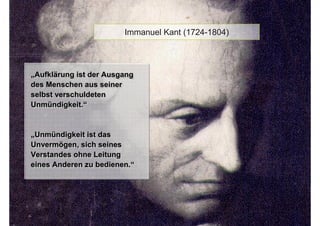 Immanuel Kant (1724-1804)




„Aufklärung ist der Ausgang
„Aufklärung ist der Ausgang
des Menschen aus seiner
des Menschen aus seiner
selbst verschuldeten
selbst verschuldeten
Unmündigkeit.“
Unmündigkeit.“


„Unmündigkeit ist das
„Unmündigkeit ist das
Unvermögen, sich seines
Unvermögen, sich seines
Verstandes ohne Leitung
Verstandes ohne Leitung
eines Anderen zu bedienen.“
eines Anderen zu bedienen.“
 