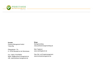 Kontakt:                                Blogs:
Positives Management Institut           Managementblog:
Tobias Illig                            www.positivesmanagementblog.de


Pfalzgrafenstr. 17a                     Mein Tagebuch
D - 67434 Neustadt an der Weinstrasse   www.coachtagebuch.de


Fon: +49(0)-179-9756402                 Über Zeit- und Projektmanagement:
Mailto: illig@positives-management.de   www.kontrazeitmanagement.de
URL: www.positives-management.de
 