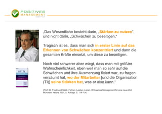 „Das Wesentliche besteht darin, „Stärken zu nutzen“,
und nicht darin, „Schwächen zu beseitigen.“

Tragisch ist es, dass man sich in erster Linie auf das
Erkennen von Schwächen konzentriert und dann die
gesamten Kräfte einsetzt, um diese zu beseitigen.

Noch viel schwerer aber wiegt, dass man mit größter
Wahrscheinlichkeit, eben weil man so sehr auf die
Schwächen und ihre Ausmerzung fixiert war, zu fragen
versäumt hat, wo der Mitarbeiter [und die Organisation
(TI)] seine Stärken hat, was er also kann.“
(Prof. Dr. Fredmund Malik: Führen. Leisten. Leben. Wirksames Management für eine neue Zeit.
München: Heyne 2001, 8. Auflage, S. 114-134)
 