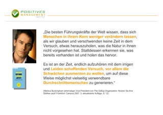 „Die besten Führungskräfte der Welt wissen, dass sich
Menschen in ihrem Kern weniger verändern lassen,
als wir glauben und verschwenden keine Zeit in dem
Versuch, etwas herauszuholen, was die Natur in ihnen
nicht vorgesehen hat. Stattdessen erkennen sie, was
bereits vorhanden ist und holen das hervor.

Es ist an der Zeit, endlich aufzuhören mit dem irrigen
und Leiden schaffenden Versuch, vor allem die
Schwächen ausmerzen zu wollen, um auf diese
Weise möglichst vielseitig verwendbare
Durchschnittsmenschen zu generieren.“
(Markus Buckingham (ehemaliger Vice-President von The Gallup Organization: Nutzen Sie Ihre
Stärken jetzt! Frankfurt: Campus 2007, 3. aktualisierte Auflage, S. 12)
 