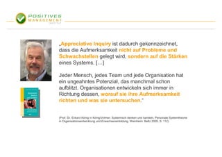 „Appreciative Inquiry ist dadurch gekennzeichnet,
dass die Aufmerksamkeit nicht auf Probleme und
Schwachstellen gelegt wird, sondern auf die Stärken
eines Systems. […]

Jeder Mensch, jedes Team und jede Organisation hat
ein ungeahntes Potenzial, das manchmal schon
aufblitzt. Organisationen entwickeln sich immer in
Richtung dessen, worauf sie ihre Aufmerksamkeit
richten und was sie untersuchen.“


(Prof. Dr. Eckard König in König/Volmer: Systemisch denken und handeln. Personale Systemtheorie
in Organisationsentwicklung und Erwachsenenbildung. Weinheim: Beltz 2005, S. 112)
 