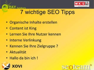 7 wichtige SEO Tipps
•    Organische	
  Inhalte	
  erstellen	
  
•    Content	
  ist	
  King	
  
•    Lernen	
  Sie	
  Ihre	
  Nutzer	
  kennen	
  
•    Interne	
  Verlinkung	
  
•    Kennen	
  Sie	
  Ihre	
  Zielgruppe	
  ?	
  
•    Aktualität	
  
•    Hallo	
  da	
  bin	
  ich	
  !	
  
 