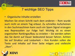 7 wichtige SEO Tipps

•  Organische	
  Inhalte	
  erstellen	
  
Machen	
  Sie	
  einen	
  SchriQ	
  nach	
  dem	
  anderen	
  –	
  Rom	
  wurde	
  
auch	
   nicht	
   an	
   einem	
   Tag	
   erbaut.	
   Zu	
   schnelles	
   Aufscheinen	
  
in	
   den	
   Suchmaschinen	
   kann	
   auch	
   ein	
   Spam	
   Signal	
   erzeugen	
  
was	
   Repressalien	
   zur	
   Folge	
   hat!	
   WichLg	
   ist	
   es	
   einen	
  
organischen	
  Rankingauaau	
  zu	
  erzielen	
  –	
  Sie	
  werden	
  sehen	
  
das	
   Sie	
   damit	
   auf	
   Dauer	
   bedeutend	
   besser	
   fahren.	
   Achten	
  
Sie	
   auf	
   Struktur	
   und	
   Lesbarkeit	
   –	
   Ihre	
   Kunden	
   sollen	
   die	
  
Texte	
   und	
   Inhalte	
   auf	
   Ihrer	
   Seite	
   mögen	
   und	
   vielleicht	
  
„liken“.	
  
	
  
 