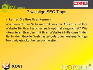 7 wichtige SEO Tipps
•  Lernen	
  Sie	
  Ihre	
  User	
  Kennen	
  !	
  
Wer	
   besucht	
   Ihre	
   Seite	
   und	
   mit	
   welcher	
   Absicht	
   ?	
   Ist	
   Ihre	
  
Website	
   für	
   Ihre	
   Besucher	
   auch	
   opLmal	
   eingerichtet?	
   Wie	
  
interagieren	
   Ihre	
   User	
   mit	
   Ihrer	
   Website	
   ?	
   Hilfe	
   dazu	
   ﬁnden	
  
Sie	
   in	
   den	
   Google	
   Webmastertools	
   oder	
   kostenpﬂichLge	
  
Tools	
  wie	
  etracker	
  helfen	
  auch	
  weiter.	
  
	
  
 