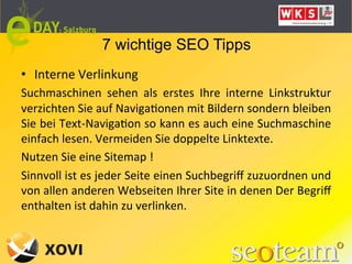 7 wichtige SEO Tipps
•  Interne	
  Verlinkung	
  	
  
Suchmaschinen	
   sehen	
   als	
   erstes	
   Ihre	
   interne	
   Linkstruktur	
  
verzichten	
  Sie	
  auf	
  NavigaLonen	
  mit	
  Bildern	
  sondern	
  bleiben	
  
Sie	
  bei	
  Text-­‐NavigaLon	
  so	
  kann	
  es	
  auch	
  eine	
  Suchmaschine	
  
einfach	
  lesen.	
  Vermeiden	
  Sie	
  doppelte	
  Linktexte.	
  
Nutzen	
  Sie	
  eine	
  Sitemap	
  !	
  
Sinnvoll	
  ist	
  es	
  jeder	
  Seite	
  einen	
  Suchbegriﬀ	
  zuzuordnen	
  und	
  
von	
  allen	
  anderen	
  Webseiten	
  Ihrer	
  Site	
  in	
  denen	
  Der	
  Begriﬀ	
  
enthalten	
  ist	
  dahin	
  zu	
  verlinken.	
  
	
  
 