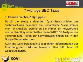7 wichtige SEO Tipps
•  Kennen	
  Sie	
  Ihre	
  Zielgruppe	
  ?	
  
Durch	
   die	
   steLg	
   steigenden	
   Qualitätsansprüche	
   der	
  
Suchmaschinen	
   bekommt	
   die	
   semanLsche	
   Suche	
   immer	
  
mehr	
   WichLgkeit.	
   Deﬁnieren	
   Sie	
   immer	
   ein	
   Keywordfeld	
  
um	
  Ihr	
  Hauptkey	
  –	
  Hier	
  helfen	
  Ihnen	
  WDF*IDF	
  Analysen	
  zur	
  
Texterstellung.	
   Hilfen	
   zur	
   Keywordwahl	
   ﬁnden	
   Sie	
   in	
   den	
  
Google	
  Webmastertools.	
  
Auch	
   die	
   Konversionanalyse	
   gibt	
   Ihnen	
   InformaLonen	
   zur	
  
ErmiQlung	
   der	
   stärksten	
   Keywords.	
   Hier	
   hilk	
   Ihnen	
   zB	
  
Google	
  AnalyLcs.	
  
	
  
 