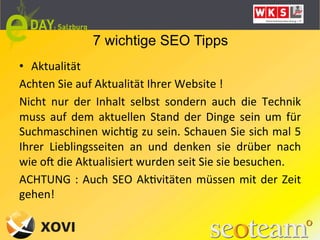 7 wichtige SEO Tipps
•  Aktualität	
  
Achten	
  Sie	
  auf	
  Aktualität	
  Ihrer	
  Website	
  !	
  	
  
Nicht	
   nur	
   der	
   Inhalt	
   selbst	
   sondern	
   auch	
   die	
   Technik	
  
muss	
   auf	
   dem	
   aktuellen	
   Stand	
   der	
   Dinge	
   sein	
   um	
   für	
  
Suchmaschinen	
  wichLg	
  zu	
  sein.	
  Schauen	
  Sie	
  sich	
  mal	
  5	
  
Ihrer	
   Lieblingsseiten	
   an	
   und	
   denken	
   sie	
   drüber	
   nach	
  
wie	
  ok	
  die	
  Aktualisiert	
  wurden	
  seit	
  Sie	
  sie	
  besuchen.	
  	
  
ACHTUNG	
   :	
   Auch	
   SEO	
   AkLvitäten	
   müssen	
   mit	
   der	
   Zeit	
  
gehen!	
  	
  
 