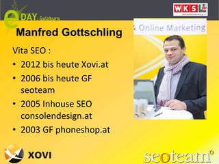 Manfred Gottschling
Vita	
  SEO	
  :	
  
•  2012	
  bis	
  heute	
  Xovi.at	
  
•  2006	
  bis	
  heute	
  GF	
  
   seoteam	
  
•  2005	
  Inhouse	
  SEO	
  
   consolendesign.at	
  
•  2003	
  GF	
  phoneshop.at	
  
 