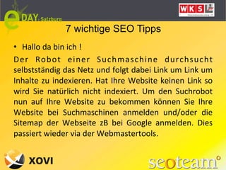 7 wichtige SEO Tipps
•  Hallo	
  da	
  bin	
  ich	
  !	
  
Der	
   Robot	
   einer	
   Suchmaschine	
   durchsucht	
  
selbstständig	
  das	
  Netz	
  und	
  folgt	
  dabei	
  Link	
  um	
  Link	
  um	
  
Inhalte	
   zu	
   indexieren.	
   Hat	
   Ihre	
   Website	
   keinen	
   Link	
   so	
  
wird	
   Sie	
   natürlich	
   nicht	
   indexiert.	
   Um	
   den	
   Suchrobot	
  
nun	
   auf	
   Ihre	
   Website	
   zu	
   bekommen	
   können	
   Sie	
   Ihre	
  
Website	
   bei	
   Suchmaschinen	
   anmelden	
   und/oder	
   die	
  
Sitemap	
   der	
   Webseite	
   zB	
   bei	
   Google	
   anmelden.	
   Dies	
  
passiert	
  wieder	
  via	
  der	
  Webmastertools.	
  	
  
 